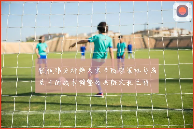 张佳玮分析热火末节防守策略与乌度卡的战术调整对决凯文杜兰特