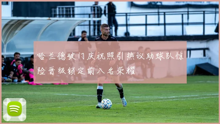 哈兰德破门庆祝照引热议助球队惊险晋级锁定前八名荣耀