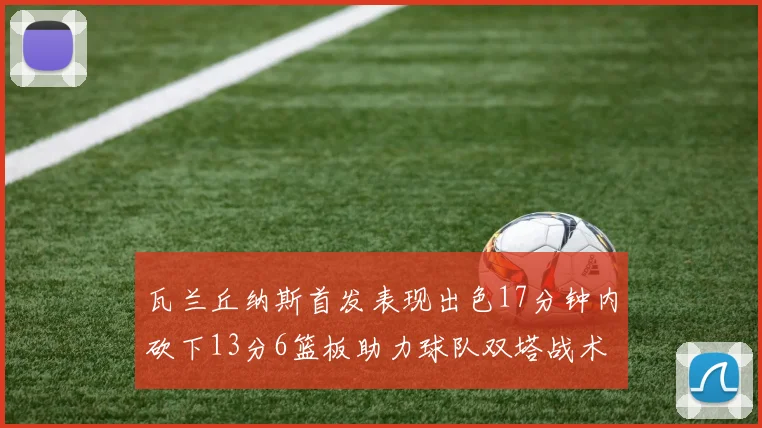 瓦兰丘纳斯首发表现出色17分钟内砍下13分6篮板助力球队双塔战术
