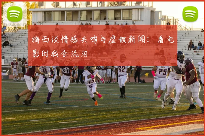 梅西谈情感共鸣与虚假新闻:看电影时我会流泪