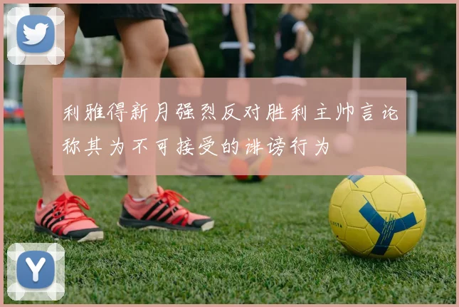 利雅得新月强烈反对胜利主帅言论称其为不可接受的诽谤行为