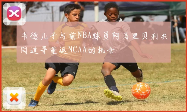 韦德儿子与前NBA球员阿马里贝利共同追寻重返NCAA的机会