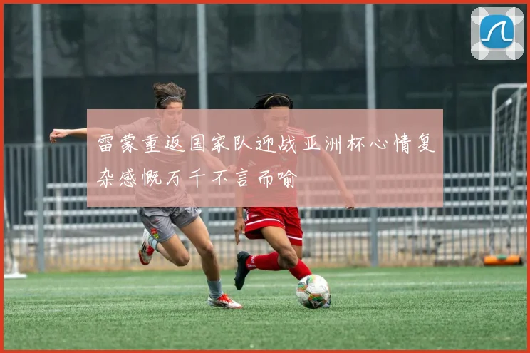 雷蒙重返国家队迎战亚洲杯心情复杂感慨万千不言而喻