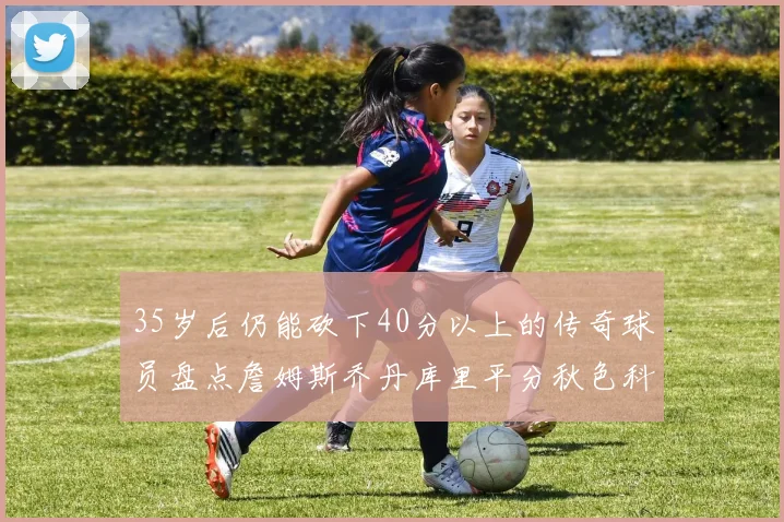 35岁后仍能砍下40分以上的传奇球员盘点詹姆斯乔丹库里平分秋色科比60分马龙曾获MVP