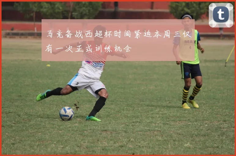 马竞备战西超杯时间紧迫本周三仅有一次正式训练机会