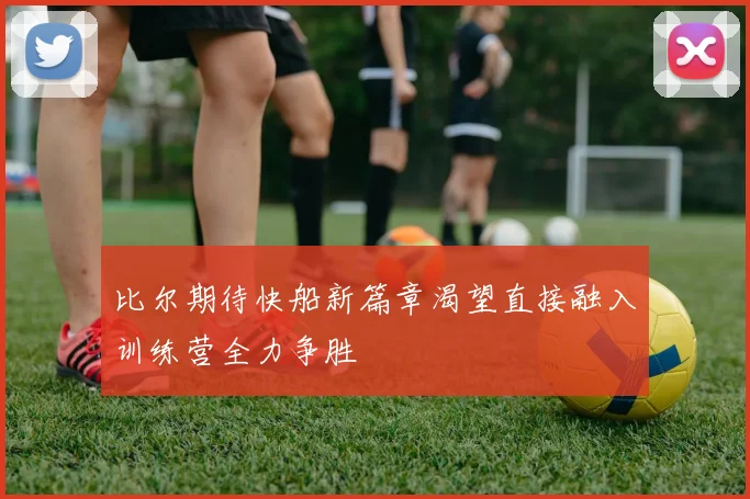 比尔期待快船新篇章渴望直接融入训练营全力争胜