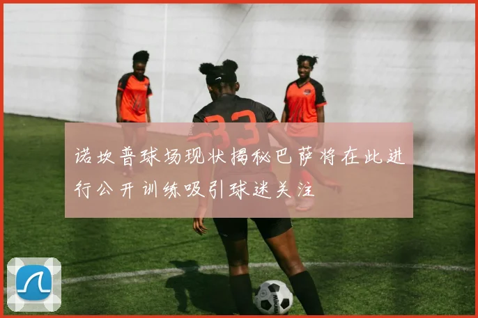 诺坎普球场现状揭秘巴萨将在此进行公开训练吸引球迷关注