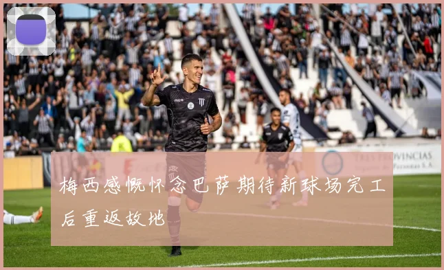 梅西感慨怀念巴萨期待新球场完工后重返故地