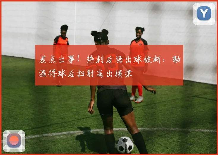 差点出事！热刺后场出球被断，勒温得球后扫射高出横梁
