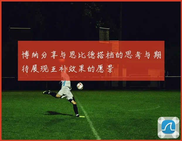 博纳分享与恩比德搭档的思考与期待展现互补效果的愿景
