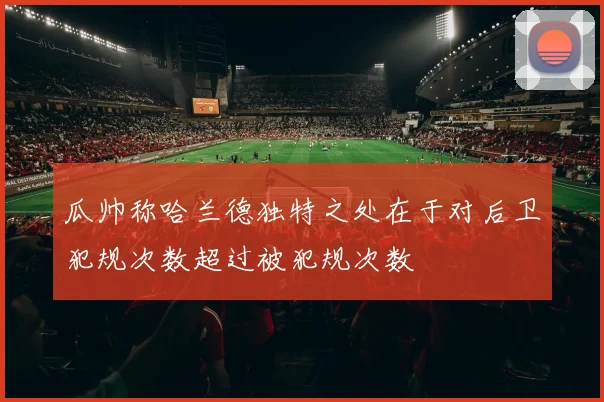瓜帅称哈兰德独特之处在于对后卫犯规次数超过被犯规次数