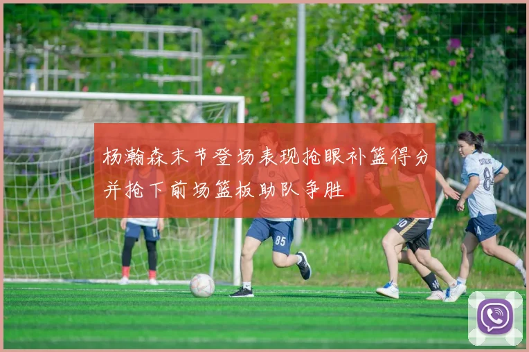 杨瀚森末节登场表现抢眼补篮得分并抢下前场篮板助队争胜