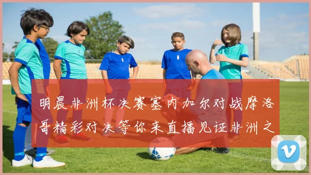 明晨非洲杯决赛塞内加尔对战摩洛哥精彩对决等你来直播见证非洲之王的诞生