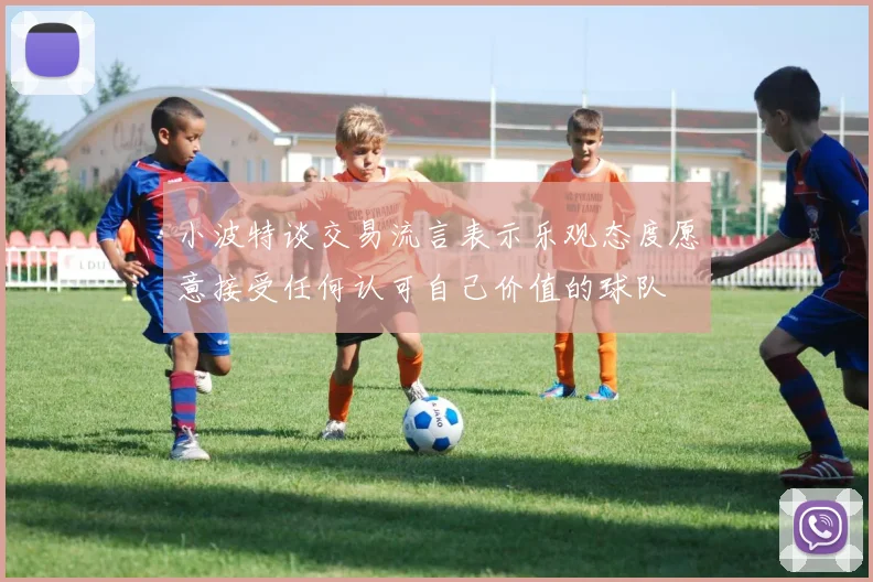 小波特谈交易流言表示乐观态度愿意接受任何认可自己价值的球队