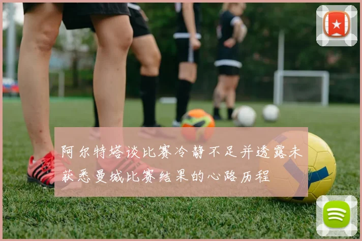 阿尔特塔谈比赛冷静不足并透露未获悉曼城比赛结果的心路历程