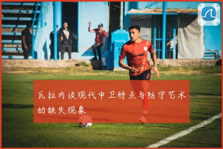 瓦拉内谈现代中卫特点与防守艺术的缺失现象
