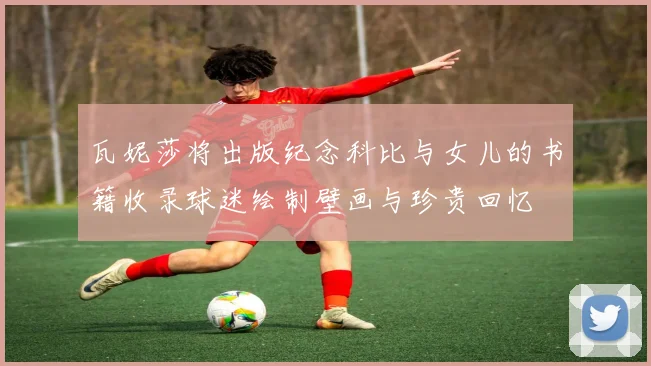 瓦妮莎将出版纪念科比与女儿的书籍收录球迷绘制壁画与珍贵回忆