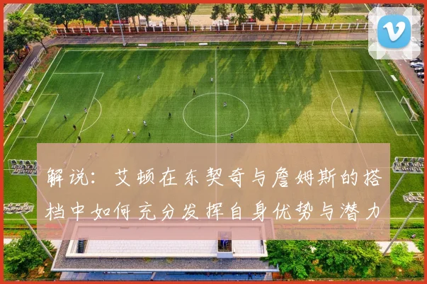 解说:艾顿在东契奇与詹姆斯的搭档中如何充分发挥自身优势与潜力