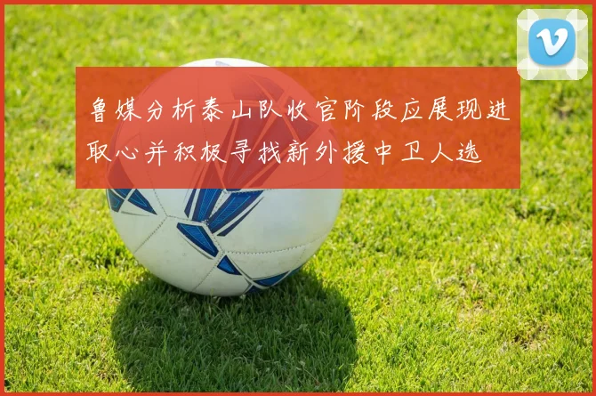 鲁媒分析泰山队收官阶段应展现进取心并积极寻找新外援中卫人选