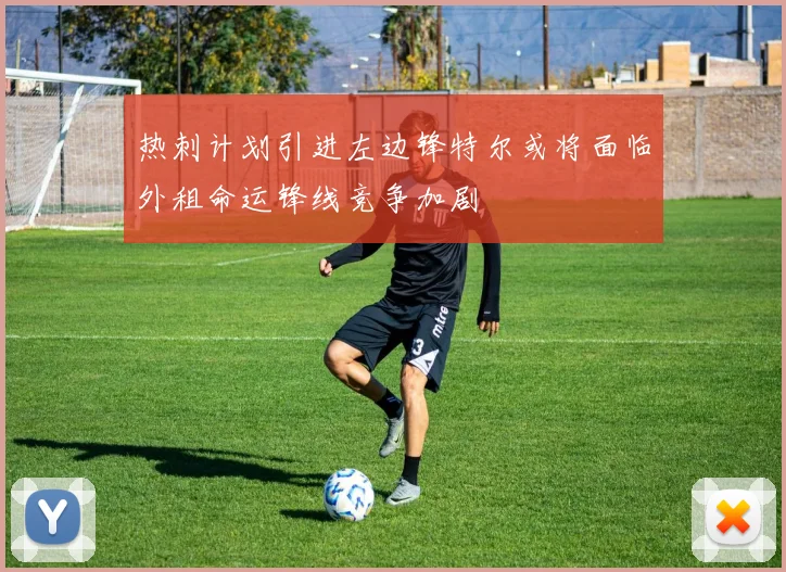 热刺计划引进左边锋特尔或将面临外租命运锋线竞争加剧