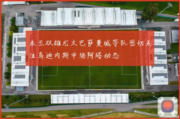 米兰双雄尤文巴萨曼城等队密切关注乌迪内斯中场阿塔动态