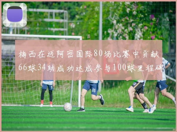 梅西在迈阿密国际80场比赛中贡献66球34助成功达成参与100球里程碑