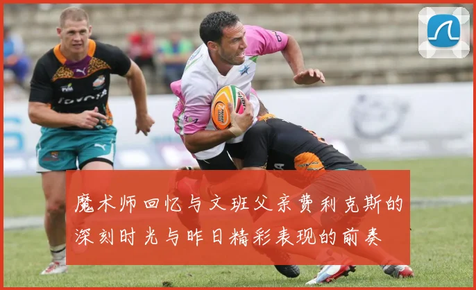 魔术师回忆与文班父亲费利克斯的深刻时光与昨日精彩表现的前奏