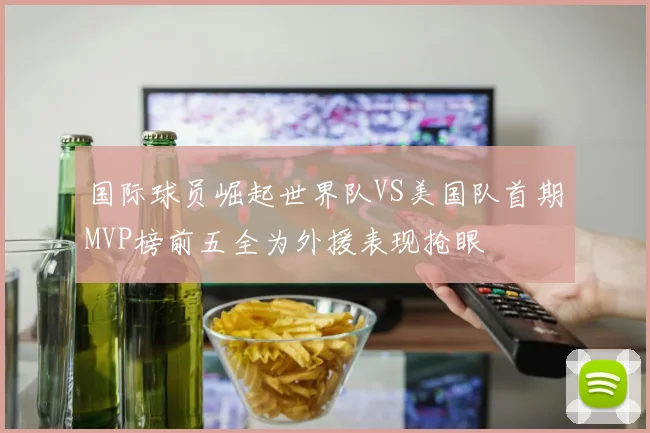 国际球员崛起世界队VS美国队首期MVP榜前五全为外援表现抢眼