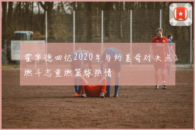 霍华德回忆2020年与约基奇对决点燃斗志重燃篮球热情