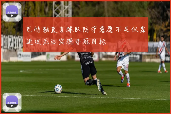 巴特勒直言球队防守意愿不足仅靠进攻无法实现夺冠目标