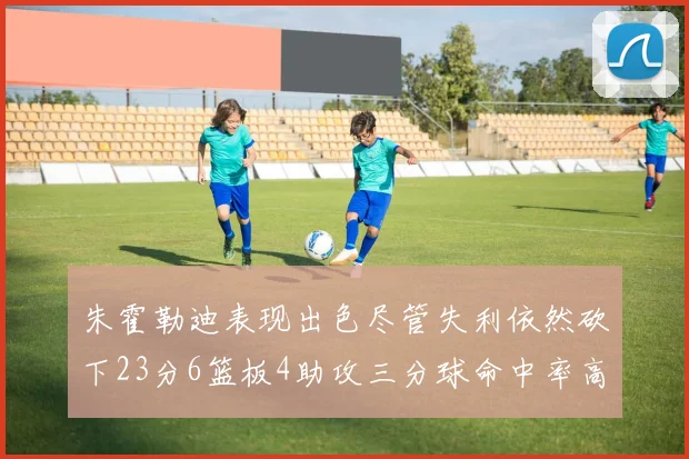 朱霍勒迪表现出色尽管失利依然砍下23分6篮板4助攻三分球命中率高达50