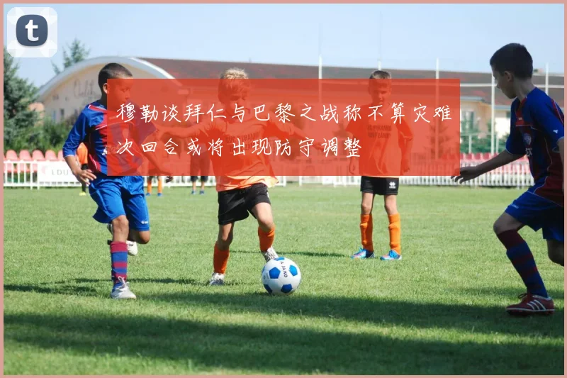穆勒谈拜仁与巴黎之战称不算灾难次回合或将出现防守调整