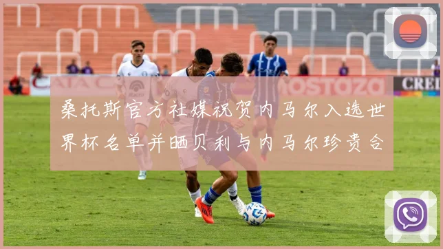 桑托斯官方社媒祝贺内马尔入选世界杯名单并晒贝利与内马尔珍贵合影
