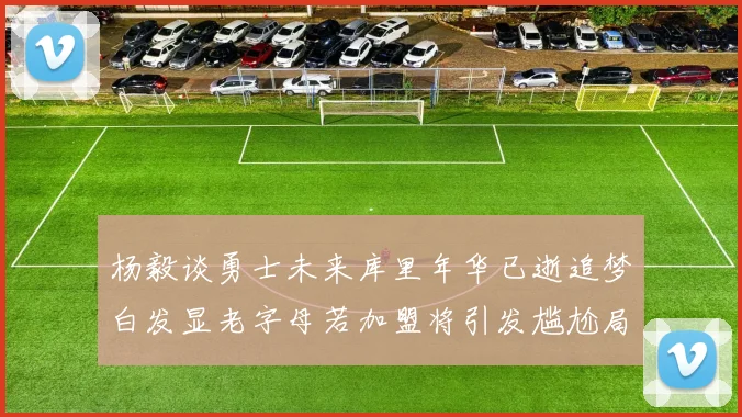 杨毅谈勇士未来库里年华已逝追梦白发显老字母若加盟将引发尴尬局面