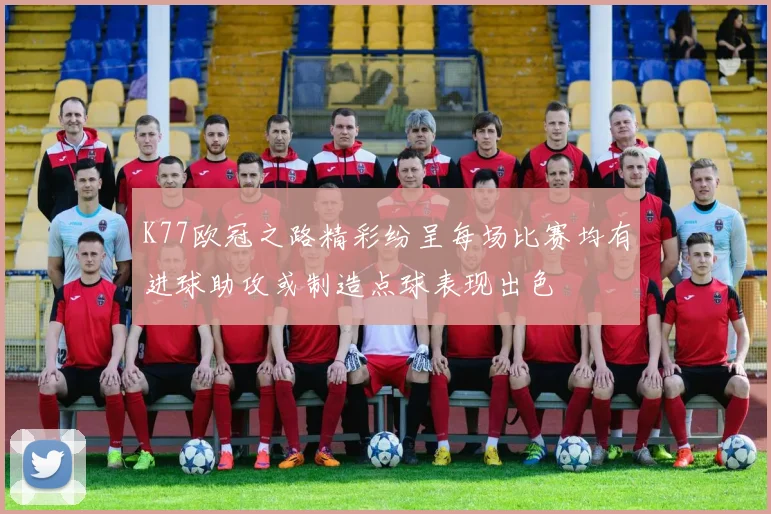 K77欧冠之路精彩纷呈每场比赛均有进球助攻或制造点球表现出色